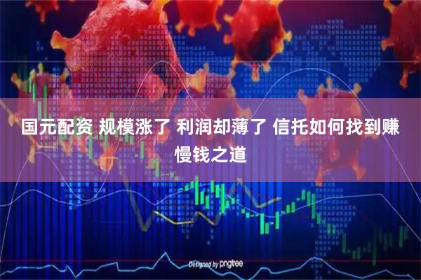 国元配资 规模涨了 利润却薄了 信托如何找到赚慢钱之道