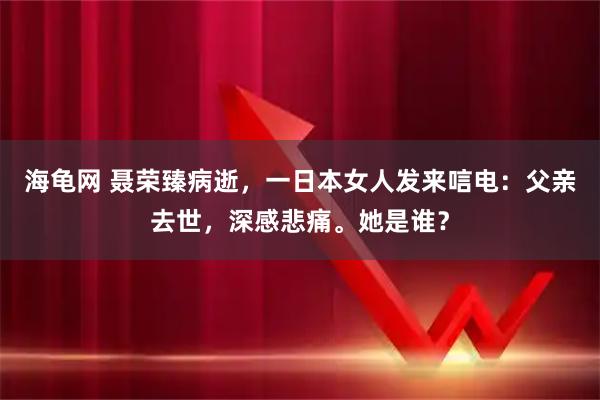 海龟网 聂荣臻病逝，一日本女人发来唁电：父亲去世，深感悲痛。她是谁？