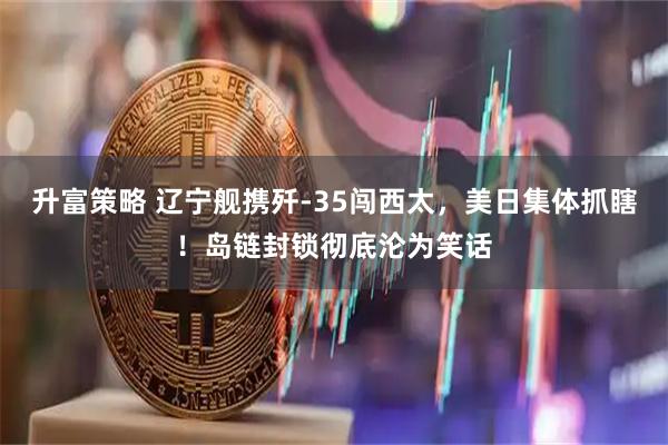 升富策略 辽宁舰携歼-35闯西太，美日集体抓瞎！岛链封锁彻底沦为笑话