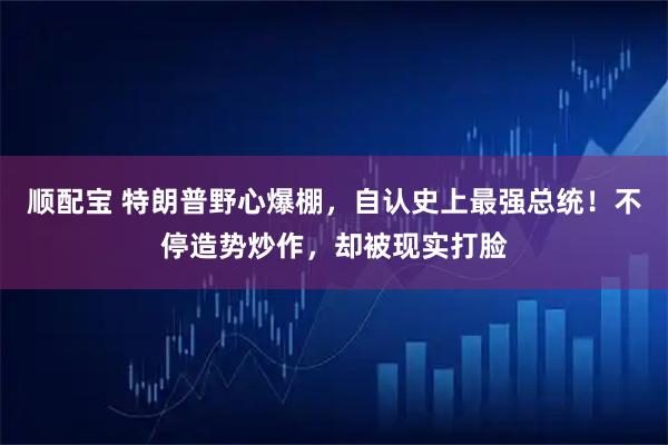 顺配宝 特朗普野心爆棚，自认史上最强总统！不停造势炒作，却被现实打脸