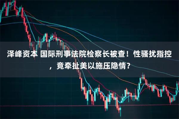 泽峰资本 国际刑事法院检察长被查！性骚扰指控，竟牵扯美以施压隐情？