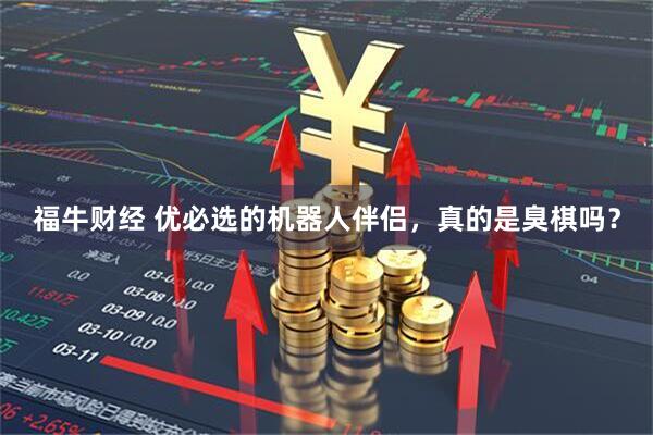 福牛财经 优必选的机器人伴侣，真的是臭棋吗？