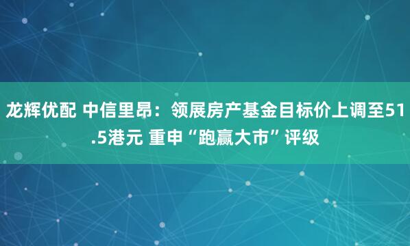 龙辉优配 中信里昂：领展房产基金目标价上调至51.5港元 重申“跑赢大市”评级