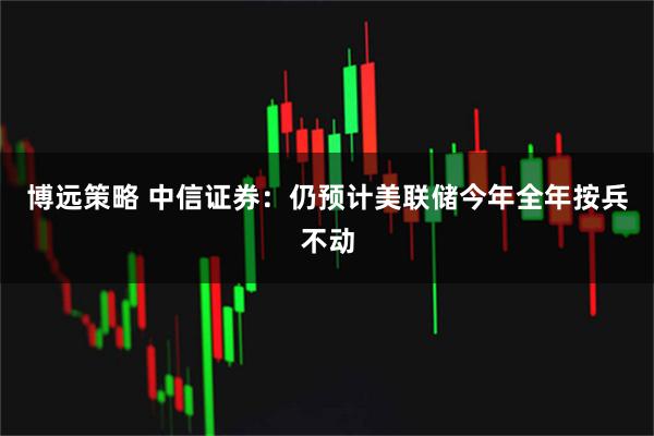 博远策略 中信证券：仍预计美联储今年全年按兵不动