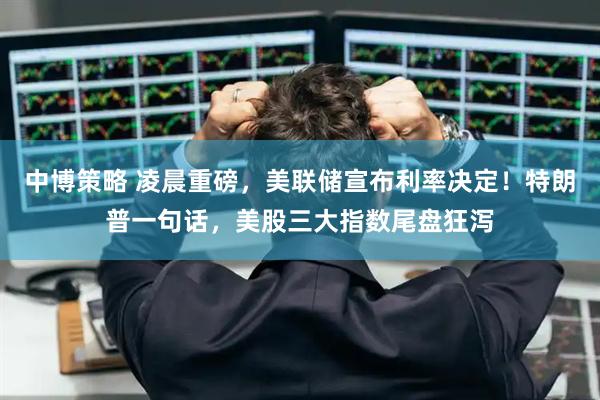 中博策略 凌晨重磅，美联储宣布利率决定！特朗普一句话，美股三大指数尾盘狂泻