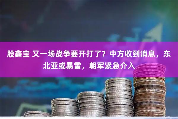 股鑫宝 又一场战争要开打了？中方收到消息，东北亚或暴雷，朝军紧急介入