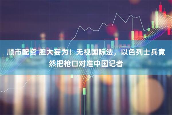 顺市配资 胆大妄为！无视国际法，以色列士兵竟然把枪口对准中国记者