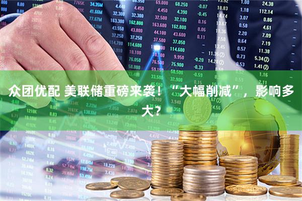 众团优配 美联储重磅来袭！“大幅削减”，影响多大？